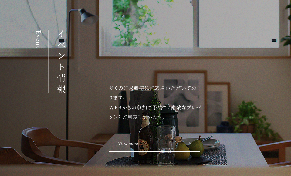 イベント情報 Event 多くのご家族にご来場いただいております。 WEBからの参加ご予約で、素敵なプレゼントをご用意しています。