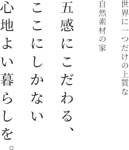 世界に一つだけの上質な
                                自然素材の家 五感にこだわる、 ここにしかない 心地よい暮らしを。