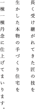 長く受け継がれてきた匠の技を生かした本物の手づくり住宅を一棟一棟丹念に仕上げてまいります。