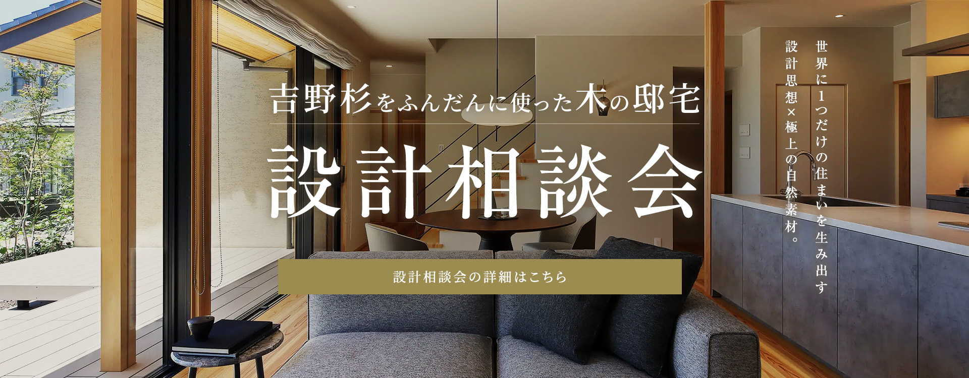 吉野杉をふんだんに使った木の邸宅設計相談会 世界に1つだけの住まいを生み出す設計思想×極上の自然素材。設計相談会の詳細はこちら