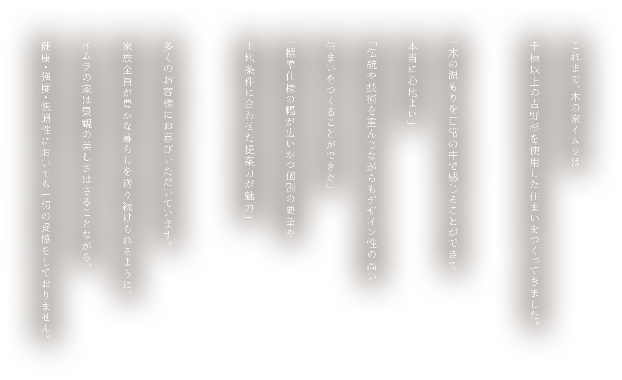 これまで、木の家イムラは千棟以上の吉野杉を使用した住まいをつくってきました。「木の温もりを日常の中で感じることができて本当に心地よい」「伝統や技術を重んじながらもデザイン性の高い住まいをつくることができた」「標準仕様の幅が広いかつ個別の要望や土地条件に合わせた提案力が魅力」多くのお客様にお喜びいただいています。家族全員が豊かな暮らしを送り続けられるように。イムラの家は景観の美しさはさることながら、健康・強度・快適性においても一切の妥協をしておりません。