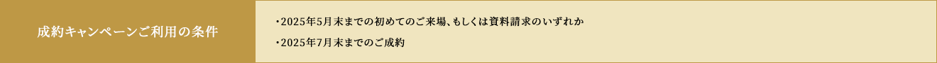 成約キャンペーンご利用の条件 ・2025年5月末までの初めてのご来場、もしくは資料請求のいずれか ・2025年月末日までのご成約