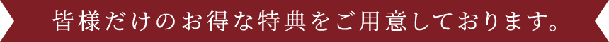 皆様だけのお得な特典をご用意しております。