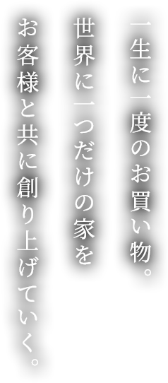 一生に一度のお買い物。世界に一つだけの家をお客様と共に創り上げていく。