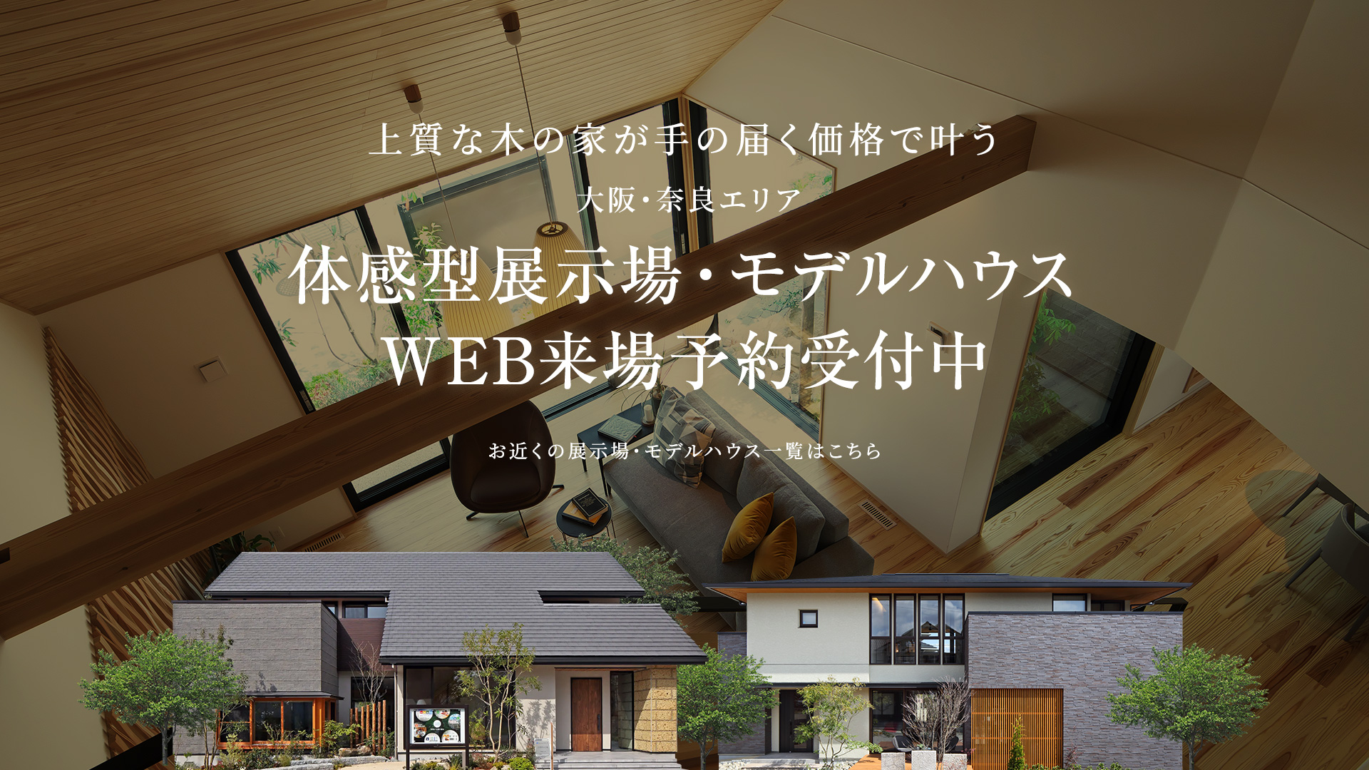 上質な木の家が手の届く価格で叶う大阪・奈良エリア体感型展示場・モデルハウスWEB来場予約受付中お近くの展示場・モデルハウス一覧はこちら