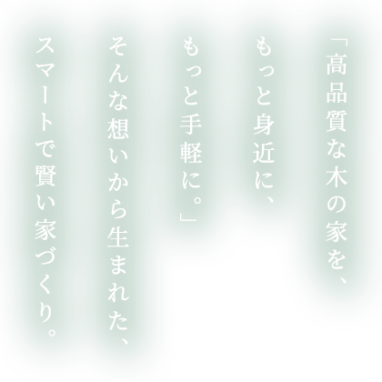 「高品質な木の家を、もっと身近に、もっと手軽に。」そんな想いから生まれた、スマートで賢い家づくり。
